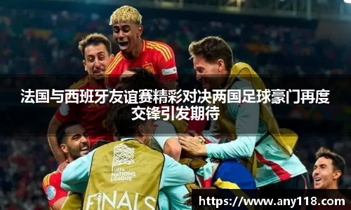 法国与西班牙友谊赛精彩对决两国足球豪门再度交锋引发期待